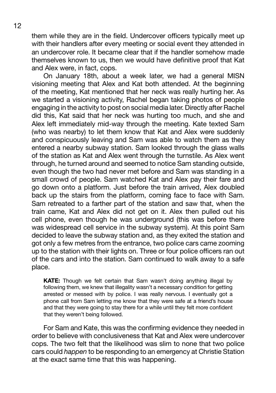 12 them while they are in the field. Undercover officers typically meet up with their handiers atter every meeting or social event they attended in an undercover role. It became clear that if the handler somehow made themselves known to us, then we would have definitive proof that Kat and Alex were, in fact, cops. On January 18th, about a week later, we had a general MISN visioning meeting that Alex and Kat both attended. At the beginning of the meeting, Kat mentioned that her neck was really hurting her. As we started a visioning activity, Rachel began taking photos of people engaging n the activity to post on social medialater. Directly after Rachel did this, Kat said that her neck was hurting too much, and she and Alex left immediately mid-way through the mesting. Kate texted Sam (who was nearby) to let them know that Kat and Alex were suddenly and conspicuously leaving and Sam was able to watch them as they entered a nearby subway station. Sam looked through the glass walls of the station as Kat and Alex went through the turnstile. As Alex went through, he turned around and seemed to notice Sam standing outside, ‘even though the two had never met before and Sam was standing in a small crowd of people. Sam watched Kat and Alex pay their fare and go down onto a platform. Just before the train arrived, Alex doubled back up the stairs from the platform, coming face to face with Sam. Sam retreated to a farther part of the station and saw that, when the train came, Kat and Alex did not get on it. Alex then pulled out his cell phone, even though he was underground (this was before there was widespread cell service in the subway system). At this point Sam decided toleave the subway station and, as they exited the station and got only a few metres from the entrance, two police cars came zooming Up to the station with their lights on. Three or four police officers ran out of the cars and into the station. Sam continued to walk away to a safe place. KATE: Though we felt certain that Sam wasn’t doing anything legal by following them, we knew that lgalfty wasn’t a necessary condition for getting anested or messed with by police. | was really nervous. | eventualy got 2 phone call from Sam letting me know that they were safe at a fiend’s house ‘and that they were going to stay thero for a while unt they felt more confident that they weren’t being folowed. For Sam and Kate, this was the confirming evidence they needed in order to believe with conclusiveness that Kat and Alex were undercover cops. The two felt that the likelinood was siim to none that two police cars could happen to be responding to an emergency at Christie Station atthe exact same time that this was happening.